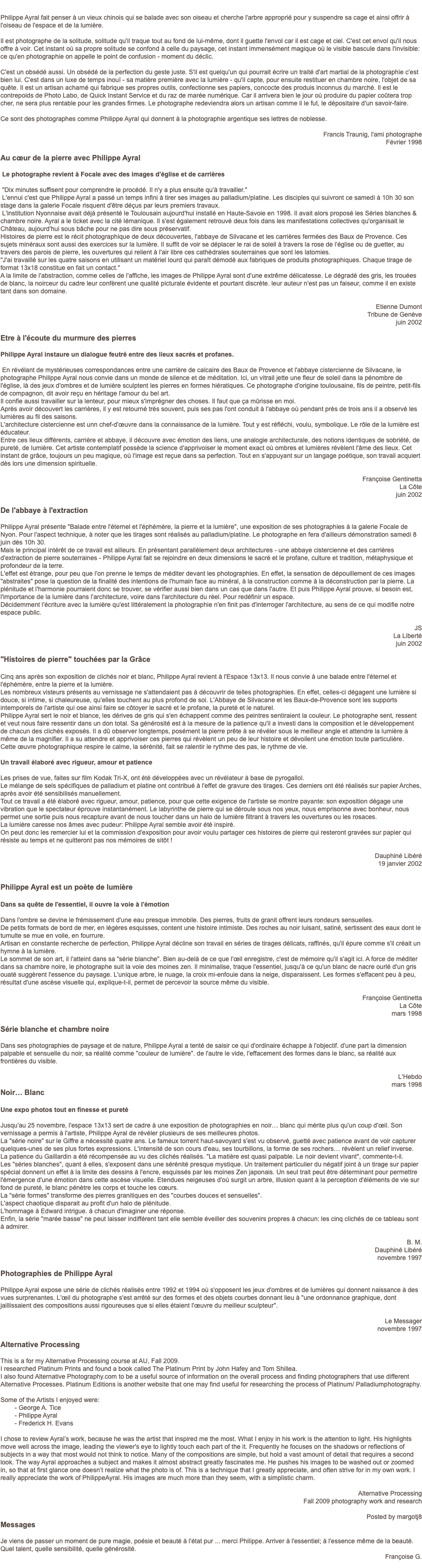  Philippe Ayral fait penser à un vieux chinois qui se balade avec son oiseau et cherche l'arbre approprié pour y suspendre sa cage et ainsi offrir à l'oiseau de l'espace et de la lumière. Il est photographe de la solitude, solitude qu'il traque tout au fond de lui-même, dont il guette l'envol car il est cage et ciel. C'est cet envol qu'il nous offre à voir. Cet instant où sa propre solitude se confond à celle du paysage, cet instant immensément magique où le visible bascule dans l'invisible: ce qu'en photographie on appelle le point de confusion - moment du déclic. C'est un obsédé aussi. Un obsédé de la perfection du geste juste. S'il est quelqu'un qui pourrait écrire un traité d'art martial de la photographie c'est bien lui. C'est dans un luxe de temps inouï - sa matière première avec la lumière - qu'il capte, pour ensuite restituer en chambre noire, l'objet de sa quête. Il est un artisan acharné qui fabrique ses propres outils, confectionne ses papiers, concocte des produis inconnus du marché. Il est le contrepoids de Photo Labo, de Quick Instant Service et du raz de marée numérique. Car il arrivera bien le jour où produire du papier coûtera trop cher, ne sera plus rentable pour les grandes firmes. Le photographe redeviendra alors un artisan comme il le fut, le dépositaire d'un savoir-faire. Ce sont des photographes comme Philippe Ayral qui donnent à la photographie argentique ses lettres de noblesse. Francis Traunig, l'ami photographe Février 1998 Au cœur de la pierre avec Philippe Ayral Le photographe revient à Focale avec des images d'église et de carrières "Dix minutes suffisent pour comprendre le procédé. Il n'y a plus ensuite qu'à travailler." L'ennui c'est que Philippe Ayral a passé un temps infini à tirer ses images au palladium/platine. Les disciples qui suivront ce samedi à 10h 30 son stage dans la galerie Focale risquent d'être déçus par leurs premiers travaux. L'institution Nyonnaise avait déjà présenté le Toulousain aujourd'hui installé en Haute-Savoie en 1998. Il avait alors proposé les Séries blanches & chambre noire. Ayral a le ticket avec la cité lémanique. Il s'est également retrouvé deux fois dans les manifestations collectives qu'organisait le Château, aujourd'hui sous bâche pour ne pas dire sous préservatif. Histoires de pierre est le récit photographique de deux découvertes, l'abbaye de Silvacane et les carrières fermées des Baux de Provence. Ces sujets minéraux sont aussi des exercices sur la lumière. Il suffit de voir se déplacer le rai de soleil à travers la rose de l'église ou de guetter, au travers des parois de pierre, les ouvertures qui relient à l'air libre ces cathédrales souterraines que sont les latomies. "J'ai travaillé sur les quatre saisons en utilisant un matériel lourd qui paraît démodé aux fabriques de produits photographiques. Chaque tirage de format 13x18 constitue en fait un contact." A la limite de l'abstraction, comme celles de l'affiche, les images de Philippe Ayral sont d'une extrême délicatesse. Le dégradé des gris, les trouées de blanc, la noirceur du cadre leur confèrent une qualité picturale évidente et pourtant discrète. leur auteur n'est pas un faiseur, comme il en existe tant dans son domaine. Etienne Dumont Tribune de Genève juin 2002 Etre à l'écoute du murmure des pierres Philippe Ayral instaure un dialogue feutré entre des lieux sacrés et profanes. En révélant de mystérieuses correspondances entre une carrière de calcaire des Baux de Provence et l'abbaye cistercienne de Silvacane, le photographe Philippe Ayral nous convie dans un monde de silence et de méditation. Ici, un vitrail jette une fleur de soleil dans la pénombre de l'église, là des jeux d'ombres et de lumière sculptent les pierres en formes hiératiques. Ce photographe d'origine toulousaine, fils de peintre, petit-fils de compagnon, dit avoir reçu en héritage l'amour du bel art. Il confie aussi travailler sur la lenteur, pour mieux s'imprégner des choses. Il faut que ça mûrisse en moi. Après avoir découvert les carrières, il y est retourné très souvent, puis ses pas l'ont conduit à l'abbaye où pendant près de trois ans il a observé les lumières au fil des saisons. L'architecture cistercienne est unn chef-d'œuvre dans la connaissance de la lumière. Tout y est réfléchi, voulu, symbolique. Le rôle de la lumière est éducateur. Entre ces lieux différents, carrière et abbaye, il découvre avec émotion des liens, une analogie architecturale, des notions identiques de sobriété, de pureté, de lumière. Cet artiste contemplatif possède la science d'apprivoiser le moment exact où ombres et lumières révèlent l'âme des lieux. Cet instant de grâce, toujours un peu magique, où l'image est reçue dans sa perfection. Tout en s'appuyant sur un langage poétique, son travail acquiert dès lors une dimension spirituelle. Françoise Gentinetta La Côte juin 2002 De l'abbaye à l'extraction Philippe Ayral présente "Balade entre l'éternel et l'éphémère, la pierre et la lumière", une exposition de ses photographies à la galerie Focale de Nyon. Pour l'aspect technique, à noter que les tirages sont réalisés au palladium/platine. Le photographe en fera d'ailleurs démonstration samedi 8 juin dès 10h 30. Mais le principal intérêt de ce travail est ailleurs. En présentant parallèlement deux architectures - une abbaye cistercienne et des carrières d'extraction de pierre souterraines - Philippe Ayral fait se rejoindre en deux dimensions le sacré et le profane, culture et tradition, métaphysique et profondeur de la terre. L'effet est étrange, pour peu que l'on prenne le temps de méditer devant les photographies. En effet, la sensation de dépouillement de ces images "abstraites" pose la question de la finalité des intentions de l'humain face au minéral, à la construction comme à la déconstruction par la pierre. La plénitude et l'harmonie pourraient donc se trouver, se vérifier aussi bien dans un cas que dans l'autre. Et puis Philippe Ayral prouve, si besoin est, l'importance de la lumière dans l'architecture, voire dans l'architecture du réel. Pour redéfinir un espace. Décidemment l'écriture avec la lumière qu'est littéralement la photographie n'en finit pas d'interroger l'architecture, au sens de ce qui modifie notre espace public. JS La Liberté juin 2002 "Histoires de pierre" touchées par la Grâce Cinq ans après son exposition de clichés noir et blanc, Philippe Ayral revient à l'Espace 13x13. Il nous convie à une balade entre l'éternel et l'éphémère, entre la pierre et la lumière. Les nombreux visteurs présents au vernissage ne s'attendaient pas à découvrir de telles photographies. En effet, celles-ci dégagent une lumière si douce, si intime, si chaleureuse, qu'elles touchent au plus profond de soi. L'Abbaye de Silvacane et les Baux-de-Provence sont les supports intemporels de l'artiste qui ose ainsi faire se côtoyer le sacré et le profane, la pureté et le naturel. Philippe Ayral sert le noir et blance, les dérives de gris qui s'en échappent comme des peintres sentiraient la couleur. Le photographe sent, ressent et veut nous faire ressentir dans un don total. Sa générosité est à la mesure de la patience qu'il a investi dans la composition et le développement de chacun des clichés exposés. Il a dû observer longtemps, posément la pierre prête à se révéler sous le meilleur angle et attendre la lumière à même de la magnifier. Il a su attendre et apprivoiser ces pierres qui révèlent un peu de leur histoire et dévoilent une émotion toute particulière. Cette œuvre photographique respire le calme, la sérénité, fait se ralentir le rythme des pas, le rythme de vie. Un travail élaboré avec rigueur, amour et patience Les prises de vue, faites sur film Kodak Tri-X, ont été développées avec un révélateur à base de pyrogallol. Le mélange de sels spécifiques de palladium et platine ont contribué à l'effet de gravure des tirages. Ces derniers ont été réalisés sur papier Arches, après avoir été sensibilisés manuellement. Tout ce travail a été élaboré avec rigueur, amour, patience, pour que cette exigence de l'artiste se montre payante: son exposition dégage une vibration que le spectateur éprouve instantanément. Le labyrinthe de pierre qui se déroule sous nos yeux, nous emprisonne avec bonheur, nous permet une sortie puis nous recapture avant de nous toucher dans un halo de lumière filtrant à travers les ouvertures ou les rosaces. La lumière caresse nos âmes avec pudeur: Philippe Ayral semble avoir été inspiré. On peut donc les remercier lui et la commission d'exposition pour avoir voulu partager ces histoires de pierre qui resteront gravées sur papier qui résiste au temps et ne quitteront pas nos mémoires de sitôt ! Dauphiné Libéré 19 janvier 2002 Philippe Ayral est un poète de lumière Dans sa quête de l'essentiel, il ouvre la voie à l'émotion Dans l'ombre se devine le frémissement d'une eau presque immobile. Des pierres, fruits de granit offrent leurs rondeurs sensuelles. De petits formats de bord de mer, en légères esquisses, content une histoire intimiste. Des roches au noir luisant, satiné, sertissent des eaux dont le tumulte se mue en voile, en fourrure. Artisan en constante recherche de perfection, Philippe Ayral décline son travail en séries de tirages délicats, raffinés, qu'il épure comme s'il créait un hymne à la lumière. Le sommet de son art, il l'atteint dans sa "série blanche". Bien au-delà de ce que l'œil enregistre, c'est de mémoire qu'il s'agit ici. A force de méditer dans sa chambre noire, le photographe suit la voie des moines zen. Il minimalise, traque l'essentiel, jusqu'à ce qu'un blanc de nacre ourlé d'un gris ouaté suggèrent l'essence du paysage. L'unique arbre, le nuage, la croix mi-enfouie dans la neige, disparaissent. Les formes s'effacent peu à peu, résultat d'une ascèse visuelle qui, explique-t-il, permet de percevoir la source même du visible. Françoise Gentinetta La Côte mars 1998 Série blanche et chambre noire Dans ses photographies de paysage et de nature, Philippe Ayral a tenté de saisir ce qui d'ordinaire échappe à l'objectif. d'une part la dimension palpable et sensuelle du noir, sa réalité comme "couleur de lumière". de l'autre le vide, l'effacement des formes dans le blanc, sa réalité aux frontières du visible. L'Hebdo mars 1998 Noir… Blanc Une expo photos tout en finesse et pureté Jusqu'au 25 novembre, l'espace 13x13 sert de cadre à une exposition de photographies en noir… blanc qui mérite plus qu'un coup d'œil. Son vernissage a permis à l'artiste, Philippe Ayral de révéler plusieurs de ses meilleures photos. La "série noire" sur le Giffre a nécessité quatre ans. Le fameux torrent haut-savoyard s'est vu observé, guetté avec patience avant de voir capturer quelques-unes de ses plus fortes expressions. L'intensité de son cours d'eau, ses tourbillons, la forme de ses rochers… révèlent un relief inverse. La patience du Gaillardin a été récompensée au vu des clichés réalisés. "La matière est quasi palpable. Le noir devient vivant", commente-t-il. Les "séries blanches", quant à elles, s'exposent dans une sérénité presque mystique. Un traitement particulier du négatif joint à un tirage sur papier spécial donnent un effet à la limite des dessins à l'encre, esquissés par les moines Zen japonais. Un seul trait peut être déterminant pour permettre l'émergence d'une émotion dans cette ascèse visuelle. Etendues neigeuses d'où surgit un arbre, illusion quant à la perception d'éléments de vie sur fond de pureté, le blanc pénètre les corps et touche les cœurs. La "série formes" transforme des pierres granitiques en des "courbes douces et sensuelles". L'aspect chaotique disparait au profit d'un halo de plénitude. L'hommage à Edward intrigue. à chacun d'imaginer une réponse. Enfin, la série "marée basse" ne peut laisser indifférent tant elle semble éveiller des souvenirs propres à chacun: les cinq clichés de ce tableau sont à admirer. B. M. Dauphiné Libéré novembre 1997 Photographies de Philippe Ayral Philippe Ayral expose une série de clichés réalisés entre 1992 et 1994 où s'opposent les jeux d'ombres et de lumières qui donnent naissance à des vues surprenantes. L'œil du photographe s'est arrêté sur des formes et des objets courbes donnant lieu à "une ordonnance graphique, dont jaillissaient des compositions aussi rigoureuses que si elles étaient l'œuvre du meilleur sculpteur". Le Messager novembre 1997 Alternative Processing This is a for my Alternative Processing course at AU, Fall 2009. I researched Platinum Prints and found a book called The Platinum Print by John Hafey and Tom Shillea. I also found Alternative Photography.com to be a useful source of information on the overall process and finding photographers that use different Alternative Processes. Platinum Editions is another website that one may find useful for researching the process of Platinum/ Palladiumphotography. Some of the Artists I enjoyed were: - George A. Tice - Philippe Ayral - Frederick H. Evans I chose to review Ayral’s work, because he was the artist that inspired me the most. What I enjoy in his work is the attention to light. His highlights move well across the image, leading the viewer's eye to lightly touch each part of the it. Frequently he focuses on the shadows or reflections of subjects in a way that most would not think to notice. Many of the compositions are simple, but hold a vast amount of detail that requires a second look. The way Ayral approaches a subject and makes it almost abstract greatly fascinates me. He pushes his images to be washed out or zoomed in, so that at first glance one doesn’t realize what the photo is of. This is a technique that I greatly appreciate, and often strive for in my own work. I really appreciate the work of PhilippeAyral. His images are much more than they seem, with a simplistic charm. Alternative Processing Fall 2009 photography work and research Posted by margotj8 Messages Je viens de passer un moment de pure magie, poésie et beauté à l'état pur ... merci Philippe. Arriver à l'essentiel; à l'essence même de la beauté. Quel talent, quelle sensibilité, quelle générosité. Françoise G. 